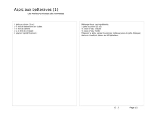 Aspic aux betteraves (1)
             Les meilleurs recettes des lionnettes




1 jello au citron (3 oz)                             Mélanger tous ces ingrédients.
1½ thé de betteraves en cubes                        1 jello au citron (3 oz)
1½ thé de célerie                                    ½ tasse d'eau chaude
3 c. à thé de vinaigre                               ½ tasse d'eau froide
1 oignon haché finement                              Préparer le jello, verser le premier mélange dans le jello. Déposer
                                                     dans un moule et placer au réfrigérateur.




                                                                                         ID 2              Page 15
 
