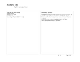 Cretons (2)
               Angélina Labrecque-Caron




2 lbs. de porc haché maigre               Parlons donc de creton …
2 gros oignons
2 à 3 gousses d'ail                       On défait le porc haché à la fourchette dans un chaudron épais. Si
sel et poivre                             possible on ajoute de l'eau bouillante juste à égalité. Ajouter
clous de girofle (½ c. à thé environ)     l'oignon, haché très fin, l'ail, le sel et le poivre ainsi que le clous
                                          de girofle.
                                          On fait cuire très lentement jusqu'à ce que se soit épais.
                                          Mettre dans des petits plats et réfrigérer.




                                                                                ID 53              Page 150
 
