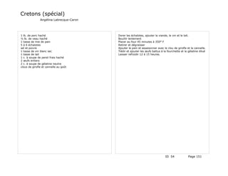 Cretons (spécial)
               Angélina Labrecque-Caron




1 lb. de porc haché                       Dorer les échalotes, ajouter la viande, le vin et le lait.
½ lb. de veau haché                       Bouillir lentement
1 tasse de mie de pain                    Placer au four 45 minutes à 350° F
5 à 6 échalotes                           Retirer et dégraisser
sel et poivre                             Ajouter le pain et assaisonner avec le clou de girofle et la cannelle.
1 tasse de vin blanc sec                  Tiédir et ajouter les œufs battus à la fourchette et la gélatine dilué
1 tasse de lait                           Laisser refroidir 12 à 15 heures.
1 c. à soupe de persil frais haché
2 œufs entiers
2 c. à soupe de gélatine neutre
clous de girofle et cannelle au goût




                                                                               ID 54              Page 151
 