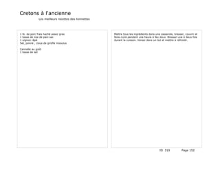 Cretons à l'ancienne
               Les meilleurs recettes des lionnettes




1 lb. de porc frais haché assez gras                   Mettre tous les ingrédients dans une casserole, brasser, couvrir et
1 tasse de mie de pain sec                             faire cuire pendant une heure à feu doux. Brasser une à deux fois
1 oignon râpé                                          durant la cuisson. Verser dans un bol et mettre à refroidir.
Sel, poivre , clous de girofle mooulus

Cannelle au goût
1 tasse de lait




                                                                                           ID 319            Page 152
 