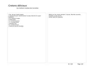 Cretons délicieux
              Les meilleurs recettes des lionnettes




3 lbs. de porc haché maigre                                  Mettre sur feu moyen pendant 3 heures. Marmite couverte.
2 rognons de porc haché (enlever la peau blanche et couper   Fouetter un peu à la fin.
finement)                                                    Verser dans les récipients.
4 à 5 oignons rouges
4 tasse d'eau
½ c. à thé de poivre
1 c. à soupe de sel
3 gousses d'ail
½ c. à thé de thym
1 feuille de laurier émiettée




                                                                                              ID 320           Page 154
 
