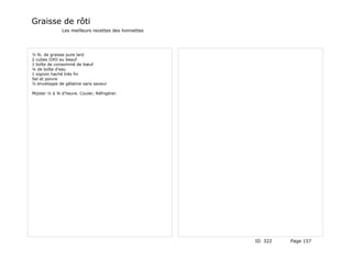 Graisse de rôti
              Les meilleurs recettes des lionnettes




½ lb. de graisse pure lard
2 cubes OXO au beauf
1 boîte de consommé de bœuf
¼ de boîte d'eau
1 oignon haché très fin
Sel et poivre
½ enveloppe de gélatine sans saveur

Mijoter ½ à ¾ d'heure. Couler, Réfrigérer.




                                                      ID 322   Page 157
 