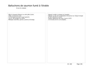 Balluchons de saumon fumé à l'érable
              Si on s'y mettait




Pâte à croissants Pillsbury ou votre pâte à tarte   Séparer la pâte à croissant en triangles …
200gr. de saumon fumé                               Déposer un peu de la préparation de saumon sur chaque triangle
1/3 de tasse de piment rouge haché fin              et bien refermer en pliant.
125 gr. de fromage à la crème                       Presser légèrement les coins. Cuire à 375°F
Mélanger ensemble, saumon, piment et fromage.       10 minutes environ (16 canapés)




                                                                                      ID 340          Page 158
 