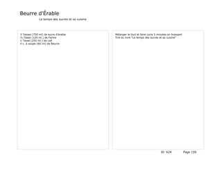 Beurre d'Érable
              Le temps des sucres et sa cuisine




3 Tasses (750 ml) de sucre d'érable               Mélanger le tout et faire cuire 5 minutes en brassant
½ Tasse (125 ml.) de Farine                       Tiré du livre "Le temps des sucres et sa cuisine"
1 Tasse (250 ml.) de Lait
4 c. à soupe (60 ml) de Beurre




                                                                                      ID 624              Page 159
 