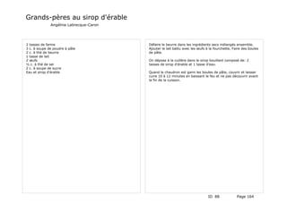 Grands-pères au sirop d'érable
              Angélina Labrecque-Caron




2 tasses de farine                       Défaire le beurre dans les ingrédients secs mélangés ensemble.
3 c. à soupe de poudre à pâte            Ajouter le lait battu avec les œufs à la fourchette, Faire des boules
2 c. à thé de beurre                     de pâte.
1 tasse de lait
2 œufs                                   On dépose à la cuillère dans le sirop bouillant composé de: 2
½ c. à thé de sel                        tasses de sirop d'érable et 1 tasse d'eau.
2 c. à soupe de sucre
Eau et sirop d'érable                    Quand le chaudron est garni les boules de pâte, couvrir et laisser
                                         cuire 10 à 12 minutes en baissant le feu et ne pas découvrir avant
                                         la fin de la cuisson.




                                                                              ID 88             Page 164
 