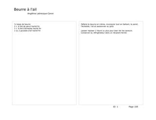 Beurre à l'ail
               Angélina Labrecque-Caron




½ tasse de beurre                         Défaire le beurre en crème, incorporer tout en battant, le persil,
2 c. à thé de percil haché fin            l'échalote, l'ail et assisonner au goût.
1 c. à thé d'échalote haché fin
1 ou 2 gousses d'ail haché fin            Laisser reposer 1 heure ou plus pour bien lier les saveurs.
                                          Conserver au réfrigérateur dans un récipient fermé.




                                                                               ID 1              Page 169
 