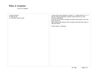Pâte à modeler
               Si on s'y mettait




1 tasse de farine                  1 tasse d'eau dans laquelle on ajoute 2 c. à table d'huile et 1 c. à
½ tasse de sel                     thé de colorant alimentaire. Ajouter cette dernière aux trois
2 c. à thé de crème à tarte        premiers ingrédients.
                                   Cuire sur feu moyen en brassant constemmant jusqu'à ce qu'une
                                   boule se forme.
                                   Pétrir cette boule plusieurs fois. Se garde infiniment bien dans un
                                   récipient fermé.

                                   Carole Gagné - Professeur




                                                                        ID 490            Page 177
 