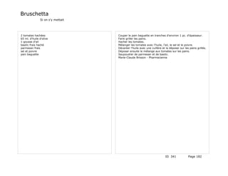 Bruschetta
               Si on s'y mettait




2 tomates hachées                  Couper le pain baguette en tranches d'environ 1 pc. d'épaisseur.
65 ml. d'huile d'olive             Faire griller les pains.
1 gousse d'ail                     Hacher les tomates.
basilic frais haché                Mélanger les tomates avec l'huile, l'ail, le sel et le poivre.
parmesan frais                     Décanter l'huile avec une cuillère et la déposer sur les pains grillés.
sel et poivre                      Déposer ensuite le mélange aux tomates sur les pains.
pain baguette                      Saupoudrer de parmesan et de basilic.
                                   Marie-Claude Brisson - Pharmacienne




                                                                         ID 341            Page 182
 