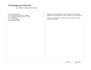 Champignons Marinés
               Les meilleurs recettes des lionnettes




½ lb. de champignons                                   Trancher les champignons très minces et hacher les échalottes.
4 c. à soupe d'huile d'olives ou à salade              Ajouter tous les ingrédients et laisser reposer au moins une heure.
2 c. à soupe de vinaigre de cidre ou de vin
½ c. à thé de sel                                      Note: Les champignons à l'huile d'olive sont meilleurs que ceux
1/8 c. à thé de poivre                                 avec l'huile à salade.
2 échalottes émincées




                                                                                           ID 316           Page 183
 