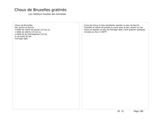 Choux de Bruxelles gratinés
              Les meilleurs recettes des lionnettes




Choux de Bruxelles                                    Cuire les choux à l'eau bouillante, ajouter un peu de beurre.
Sel, poivre et beurre                                 Chauffer la crème de poulet ou autre avec le lait, verser sur les
1 boîte de crème de poulet (10 oz) ou                 choux et ajouter un peu de fromage râpé. Faire gratiner quelques
1 boîte de célerie (10 oz) ou                         minutes au four à 350°F.
1 boîte de de champignons (10 oz)
¼ de tasse de lait
Fromage râpé




                                                                                         ID 31            Page 186
 