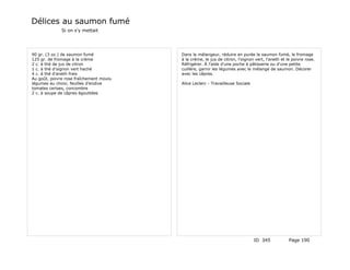 Délices au saumon fumé
              Si on s'y mettait




90 gr. (3 oz.) de saumon fumé            Dans le mélangeur, réduire en purée le saumon fumé, le fromage
125 gr. de fromage à la crème            à la crème, le jus de citron, l'oignon vert, l'aneth et le poivre rose.
2 c. à thé de jus de citron              Réfrigérer. À l'aide d'une poche à pâtisserie ou d'une petite
1 c. à thé d'oignon vert haché           cuillère, garnir les légumes avec le mélange de saumon. Décorer
4 c. à thé d'aneth frais                 avec les câpres.
Au goût, poivre rose fraîchement moulu
légumes au choix; feuilles d'endive      Alice Leclerc - Travailleuse Sociale
tomates cerises, concombre
2 c. à soupe de câpres égouttées




                                                                                ID 345            Page 190
 