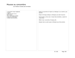 Mousse au concombre
             Les meilleurs recettes des lionnettes




1 concombre moyen (épépiné)                          Passer le concombre et l'oignon au mélangeur ou au hachoir, puis
1 oignon                                             égoutter.
1 jello de citron (3 oz.)
Sel et poivre                                        Passer le fromage cottage au mélangeur puis saler et poivrer.
16 oz. de fromage cottage
1 tasse de mayonnaise                                Faire le jello au citron avec ½ tasse d'eau bouillante, y ajouter la
½ tasse d'eau bouillante                             mayonnaise.

                                                     Mêler le tout: concombre, fromage, jello.

                                                     Déposer dans un plat à aspic et réfrigérer pour faire prendre.




                                                                                          ID 205             Page 198
 