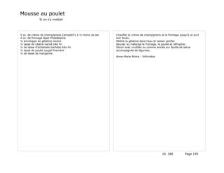 Mousse au poulet
             Si on s'y mettait




5 oz. de crème de champignons Campbell's à ½ moins de sel   Chauffer la crème de champignons et le fromage jusqu'à ce qu'il
4 oz. de fromage léger Philadelphia                         soit fondu.
½ enveloppe de gélatine neutre                              Mettre la gélatine dans l'eau et laisser gonfler
½ tasse de célerie haché très fin                           Ajouter au mélange le fromage, le poulet et réfrigérer.
¼ de tasse d'échalotes hachées très fin                     Servir avec crudités ou comme entrée sur feuille de laitue
½ tasse de poulet coupé finement                            accompagnée de légumes.
¼ de tasse de margarine
                                                            Anne-Marie Brière - Infirmière




                                                                                               ID 348           Page 199
 