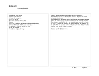 Biscotti
              Si on s'y mettait




2 tasses et ¾ de farine                               Défaire la margarine en crème avec le sucre, les œufs.
1 tasse et ¼ de sucre                                 Bien battre, ajouter jus d'orange et essence et y ajouter farine,
½ tasse de margarine                                  amandes et abricots.
1 c. à thé de sel                                     Étendre sur une lèche frite beurré et enfariner la moitié de la pâte
2 c. à thé ½ de poudre à pâte                         (2 pc. ½ de large). Ajouter le chocolat fondu au reste de la pâte.
2 œufs                                                Étendre une autre bande de 2 pc. ½ de large et cuire 30 minutes
1 c. à thé d'essence de vanille ou essence d'amande   à 350° F. Couper des biscottis de largeur désirée, les étendre sur
½ tasse d'abricots séchés hachés ou plus              la lèche frite de nouveau en les mettant sur le côté et les remettre
¼ de tasse d'amande hachés ou plus                    au four pour sécher 5 à 10 minutes.
50 gr. de chocolat
¼ de tasse de jus d'orange                            Odette Tardif - Diététicienne




                                                                                          ID 437            Page 20
 