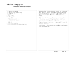 Pâté de campagne
                Les meilleurs recettes des lionnettes




1   lb. de porc dans l'épaule                           Hacher toutes les viandes, les oignons, le persil, l'ail et ajouter le
1   lb. de gras de dos (lard non salé)                  thym. Pétrir œufs et farine. Barder 2 moules à pain. Déposer la
1   lb. de foie de porc                                 préparation dans les moules et placer une feuille de laurier sur
2   oignons                                             chaque contenant. Cuire 15 minutes à 300° F, et 1½ heure à
1   pincée de thym                                      250° F.
1   feuille de laurier
1   gousse d'ail                                        Mettre les moules dans un plat 9 x 15 avec 1 c. à soupe d'eau
5   à 6 branches de persil                              froide. Lorsque cuit, arroser la gélatine dissoute dans l'eau et
1   c. à soupe comble de farine                         laisser refroidir. Ensuite placer au réfrigérateur.
2   œufs
1   oz. de sel                                          Ce pâté de campagne est meilleur 2 à 3 jours après la cuisson. Il
1   grosse pincée de poivre                             se congèle facilement.
1   grosse tranche de jambon (steak de jambon)
                                                        Pour rehausser la saveur, ajouter 2 oz. de cognac à la préparation
                                                        avant de mettre au four.




                                                                                              ID 317             Page 202
 