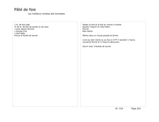 Pâté de foie
              Les meilleurs recettes des lionnettes




1 lb. de lard salé                                    Passer le lard et le foie au moulin à viande
¾ de lb. de foie de poulet ou de veau                 Ajouter l'oignon et l'œuf battu
1 gros oignon émincé                                  Poivrer
1 gousse d'ail                                        Bien battre
1 œuf battu
Poivre et feuille de laurier                          Mettre dans un moule graissé et fermé.

                                                      Cuire au bain-marie ou au four à 275° F pendant 1 heure,
                                                      couvercle fermé et ½ heure à découvert.

                                                      Garnir avec 3 feuilles de laurier




                                                                                           ID 318        Page 203
 