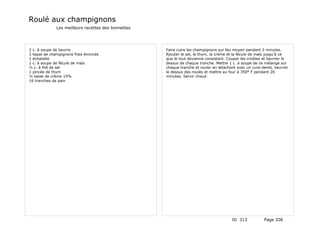 Roulé aux champignons
              Les meilleurs recettes des lionnettes




2 c. à soupe de beurre                                Faire cuire les champignons sur feu moyen pendant 3 minutes.
1 tasse de champignons frais émincés                  Ajouter le sel, le thym, la crème et la fécule de maïs jusqu'à ce
1 échalotte                                           que le tout devienne consistant. Couper les croûtes et beurrer le
1 c. à soupe de fécule de maïs                        dessus de chaque tranche. Mettre 1 c. à soupe de ce mélange sur
½ c. à thé de sel                                     chaque tranche et rouler en attachant avec un cure-dents, beurrer
1 pincée de thym                                      le dessus des roulés et mettre au four à 350° F pendant 20
½ tasse de crème 15%                                  minutes. Servir chaud.
16 tranches de pain




                                                                                         ID 313           Page 206
 