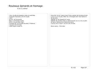 Rouleaux épinards et fromage
               Si on s'y mettait




1 bte. de pâte de lasagnes cuites et asséchées    Faire rôtir l'ail et l'oignon dans l'huile, ajouter les tomates et piler.
3 paquets d'épinards cuits et coupés              Cuire 5 à 10 minutes. Mêler les 3 fromages avec l'œuf battus et
1 œuf                                             les épinards.
¾ de lb. de mozzarella                            Déposer sur les lasagnes et rouler.
600 gr. de fromage ricotta                        Déposer les rouleaux dans un plat de pyrex où on a mis un peut
150 gr. de parmesan râpé                          de sauce. Recouvrir du reste de la sauce.
2 grosses bte. de tomates étuvées à l'italienne   Cuire au four à 450° F. de 20 à 30 minutes.
1 gousse d'ail émincée
1 petit oignon coupé fin                          Marie Landry - Infirmière




                                                                                         ID 421              Page 207
 