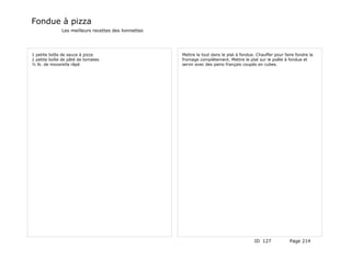 Fondue à pizza
              Les meilleurs recettes des lionnettes




1 petite boîte de sauce à pizza                       Mettre le tout dans le plat à fondue. Chauffer pour faire fondre le
1 petite boîte de pâté de tomates                     fromage complètement. Mettre le plat sur le poêle à fondue et
½ lb. de mozarella râpé                               servir avec des pains français coupés en cubes.




                                                                                           ID 127            Page 214
 