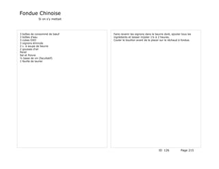 Fondue Chinoise
             Si on s'y mettait




3 boîtes de consommé de bœuf     Faire revenir les oignons dans le beurre doré, ajouter tous les
3 boîtes d'eau                   ingrédients et laisser mijoter 1¼ à 2 heures.
3 cubes OXO                      Couler le bouillon avant de le placer sur le réchaud à fondue.
3 oignons émincés
2 c. à soupe de beurre
2 gousses d'ail
Persil
Sel et Poivre
½ tasse de vin (facultatif)
1 feuille de laurier




                                                                     ID 126            Page 215
 