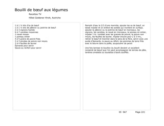 Bouilli de bœuf aux légumes
              Recettes TV
              Hôtel Goldener Hirsh, Autriche


1 à 1 ½ kilo d'os de bœuf                      Remplir d'eau le 2/3 d'une marmite, ajouter les os de bœuf, on
1 à 1 ½ kilo de pâleron ou poitrine de bœuf    laisse mijoter et on enlève les solides qui montent en surfaçe,
2 à 3 oignons hachés                           ajouter le pâleron ou la poitrine de bœuf en morceaux, les
6 à 7 carottes moyennes                        oignons, les carottes, le navet en morceaux, le poireau en entier,
1 navet moyen                                  mijoter 1 hr. combler avec les graines de poivre, le poivre noir
1 poireau entier                               moulu, les feuilles de laurier, mijoter encore pour 2 à 3 hrs.,
4 à 5 grains de poivre frais                   retirer le bœuf et trancher dans le sens de la fibre, servir avec une
2 à 3 pincées de poivre noir moulu             purée d'épinards, la sauce au réfort, les pommes de terre frite
3 à 4 feuilles de laurier                      avec le beurre dans la poêle, soupoudrer de persil.
Épinards pour servir
Sauce au renfort pour servir                   Une fois tamiser le bouillon du bouilli devient un excellent
                                               consemé de beouf que l'on peut accompagner de larmes de pâte,
                                               lanières omelette ou boulettes d'œufs soufflés.




                                                                                    ID 567            Page 221
 