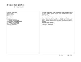 Boules aux pêches
              Si on s'y mettait




2 lbs. de steak haché             Façonner les boulettes et les faire revenir dans l'huile et le beurre
Beurre, huile                     à cuisson médium. Ajouter l'oignon coupé et faire revenir jusqu'à
1 gros oignon                     transparence.
Sel et poivre                     Saler et poivrer.

Sauce:                            Dans un bol allant au four, préparer et y déposer la sauce.
1 tasse de sauce chili            Ajouter votre préparation première. Mettre au four 45 minutes à
¼ de tasse de cassonade           350° F. Ajouter les tranches de pêches et continuer la cuisson 15
1 c. à thé de moutarde préparé    minutes.
½ tasse de jus de pêches          Servir sur lit de riz blanc.
½ c. à thé de sauce soya
Tranches de pêches                Liette Alain - Infirmière




                                                                       ID 379             Page 222
 