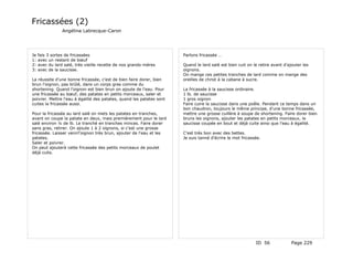 Fricassées (2)
                 Angélina Labrecque-Caron




Je   fais 3 sortes de fricassées                                      Parlons fricassée …
1:   avec un restant de bœuf
2:   avec du lard salé, très vieille recette de nos grands-mères      Quand le lard salé est bien cuit on le retire avant d'ajouter les
3:   avec de la saucisse.                                             oignons.
                                                                      On mange ces petites tranches de lard comme on mange des
La réussite d'une bonne fricassée, c'est de bien faire dorer, bien    oreilles de christ à la cabane à sucre.
brun l'oignon, pas brûlé, dans un corps gras comme du
shortening. Quand l'oignon est bien brun on ajoute de l'eau. Pour     La fricassée à la saucisse ordinaire.
une fricassée au bœuf, des patates en petits morceaux, saler et       1 lb. de saucisse
poivrer. Mettre l'eau à égalité des patates, quand les patates sont   1 gros oignon
cuites la fricassée aussi.                                            Faire cuire la saucisse dans une poêle. Pendant ce temps dans un
                                                                      bon chaudron, toujours le même principe, d'une bonne fricassée,
Pour la fricassée au lard salé on mets les patates en tranches,       mettre une grosse cuillère à soupe de shortening. Faire dorer bien
avant on coupe la patate en deux, mais premièrement pour le lard      bruns les oignons, ajouter les patates en petits morceaux, la
salé environ ¼ de lb. Le tranché en tranches minces. Faire dorer      saucisse coupée en bout et déjà cuite ainsi que l'eau à égalité.
sans gras, retirer. On ajoute 1 à 2 oignons, si c'est une grosse
fricassée. Laisser venirl'oignon très brun, ajouter de l'eau et les   C'est très bon avec des bettes.
patates.                                                              Je suis tanné d'écrire le mot fricassée.
Saler et poivrer.
On peut ajouterà cette fricassée des petits morceaux de poulet
déjà cuits.




                                                                                                           ID 56              Page 229
 