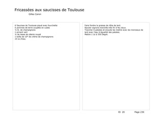 Fricassées aux saucisses de Toulouse
              Gilles Caron




6 Saucisse de Toulouse piqué avec fourchette   Faire fondre la graisse de rôtie de lard.
6 pommes de terre coupées en cubes             Ajouter oignons tranchés très fin à feu doux.
½ lb. de champignons                           Trancher 6 patates et ensuite les mettre avec les morceaux de
1 piment vert                                  lard avec l'eau à égualité des patates.
¼ de tasse de célerie coupé                    Mettre 1 Lb à 350 Degré.
1 boîte de 10° de crème de champignons
10 oz d'eau




                                                                                  ID 20            Page 230
 