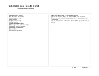 Gibelotte des Îles de Sorel
              Angélina Labrecque-Caron




6 bardes de lard maigre                  Faire dorer le lard avec 2 c. à soupe de beurre.
8 oz. de crème de tomate                 Ajouter les oignons et tout les reste, sauf le maïs en crème.
1 tasse de pois verts                    D'autre part, faire bouillir les barbottes dans l'eau salée environ
2 gros oignons                           10 minutes.
1¼ lbs. haricots verts                   Ajouter à la première préparation et vers la fin, ajouter le maïs en
1¼ lbs. carottes                         crème.
1 tasse de maïs en crème
2 lbs. de pommes de terre en cubes
2 tasses de bouillon de bœuf
3 barbottes par personne
2 tasses d'eau
Sel, poivre et sarriette




                                                                              ID 64             Page 232
 