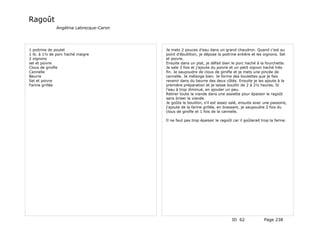 Ragoût
              Angélina Labrecque-Caron




1 poitrine de poulet                     Je mets 2 pouces d'eau dans un grand chaudron. Quand c'est au
1 lb. à 1½ de porc haché maigre          point d'ébullition, je dépose la poitrine entière et les oignons. Sel
2 oignons                                et poivre.
sel et poivre                            Ensuite dans un plat, je défait bien le porc haché à la fourchette.
Clous de girofle                         Je sale 3 fois et j'ajoute du poivre et un petit oignon haché très
Cannelle                                 fin. Je saupoudre de clous de girofle et je mets une pincée de
Beurre                                   cannelle. Je mélange bien. Je forme des boulettes que je fais
Sel et poivre                            revenir dans du beurre des deux côtés. Ensuite je les ajoute à la
Farine grillée                           première préparation et je laisse bouillir de 2 à 2½ heures. Si
                                         l'eau à trop diminué, en ajouter un peu.
                                         Retirer toute la viande dans une assiette pour épaissir le ragoût
                                         sans briser la viande.
                                         Je goûte le bouillon, s'il est assez salé, ensuite avec une passoire,
                                         j'ajoute de la farine grillée, en brassant, je saupoudre 2 fois du
                                         clous de girofle et 1 fois de la cannelle.

                                         Il ne faut pas trop épaissir le ragoût car il goûterait trop la farine.




                                                                                ID 62              Page 238
 