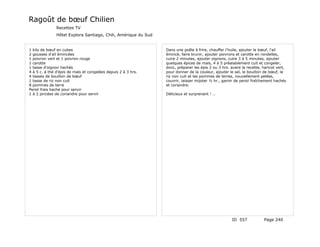 Ragoût de bœuf Chilien
               Recettes TV
               Hôtel Explora Santiago, Chili, Amérique du Sud


1 kilo de bœuf en cubes                                         Dans une poêle à frire, chauffer l'huile, ajouter le bœuf, l'ail
2 gousses d'ail émincées                                        émincé, faire brunir, ajouter poivrons et carotte en rondelles,
1 poivron vert et 1 poivron rouge                               cuire 2 minutes, ajouter oignons, cuire 3 à 5 minutes, ajouter
1 carotte                                                       quelques épices de maïs, 4 à 5 préalablement cuit et congeler,
1 tasse d'oignon hachés                                         donc, préparer les épis 2 ou 3 hrs. avant la recette, haricot vert,
4 à 5 c. à thé d'épis de maïs et congelées depuis 2 à 3 hrs.    pour donner de la couleur, ajouter le sel, le bouillon de bœuf, le
4 tasses de bouillon de bœuf                                    riz non cuit et les pommes de terres, nouvellement pelées,
1 tasse de riz non cuit                                         couvrir, laisser mijoter ½ hr., garnir de persil fraîchement hachés
8 pommes de terre                                               et coriandre.
Persil frais haché pour servir
1 à 2 pincées de coriandre pour servir                          Délicieux et surprenant ! …




                                                                                                    ID 557            Page 240
 