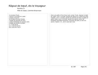 Râgout de bœuf, dis le Voyageur
              Recettes TV
              Hôtel de Jasper, Colombie-Britannique


¼ de tasse d'huile                                    Dans une poêle à frire à haut bord, verser l'huile, déposer le bœuf
1 kilo et ½ de bœuf en cubes                          en cubes, cuire 3 minutes, ajouter les oignons en cubes et le sirop
2 tasses d'oignons                                    d'érable, cuire 2 minutes, ajouter les pommes de terre coupées en
¾ de tasse de sirop d'érable                          petits cubes, cuire 3 minutes, ajouter les oignons verts, les
3 tasses de pommes de terre                           échalotes tranchées finements, le bouillon de bœuf, le sel et le
1 tasse d'échalotes ou oignons verts                  poivre, mijoter 1 hr., servir avec pain rond.
4 tasses de bouillon de bœuf
1 c. à thé de sel
½ c. à thé de poivre
Pain rond pour servir




                                                                                          ID 587           Page 241
 