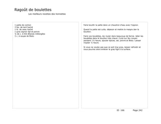 Ragoût de boulettes
              Les meilleurs recettes des lionnettes




1 patte de cochon                                     Faire bouillir la patte dans un chaudron d'eau avec l'oignon.
3 lbs. de lard haché
1 lb. de veau haché                                   Quand la patte est cuite, dépecer et mettre le maigre dan le
1 gros oignon Sel et poivre                           bouillon.
¼ de c. à thé dÉpices mélangées
3 c. à soupe de Bisto                                 Faire vos boulettes, les rouler dans beaucoup de farine. Jeter les
                                                      boulettes dans le bouillon très chaud. Cuire sur feu moyen
                                                      pendant 1½ heure, ajouter épices, sel, poivre et Bisto. Laisser
                                                      mijoter ½ heure.

                                                      Si vous ne voulez pas que ce soit trop gras, laisser refroidir et
                                                      vous pourrez alors enlever le gras figé à la surface.




                                                                                           ID 166             Page 242
 