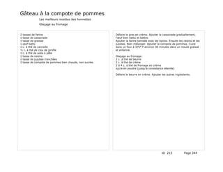 Gâteau à la compote de pommes
             Les meilleurs recettes des lionnettes
             Glaçage au fromage


2 tasses de farine                                      Défaire le gras en crème. Ajouter la cassonade graduellement,
1 tasse de cassonade                                    l'œuf bien battu et battre.
1 tasse de graisse                                      Ajouter la farine tamisée avec les épices. Ensuite les raisins et les
1 œuf battu                                             jujubes. Bien mélanger. Ajouter la compote de pommes. Cuire
1 c. à thé de cannelle                                  dans un four à 375° F environ 30 minutes dans un moule graissé
½ c. à thé de clou de girofle                           et enfariné.
1 c. à thé de soda à pâte
1 tasse de raisins                                      Glaçage au fromage:
1 tasse de jujubes tranchées                            2 c. à thé de beurre
1 tasse de compote de pommes bien chaude, non sucrée.   2 c. à thé de crème
                                                        2 à 4 c. à thé de fromage en crème
                                                        sucre en poudre (jusqu'à consistance désirée)

                                                        Défaire le beurre en crème. Ajouter les autres ingrédients.




                                                                                             ID 215             Page 244
 