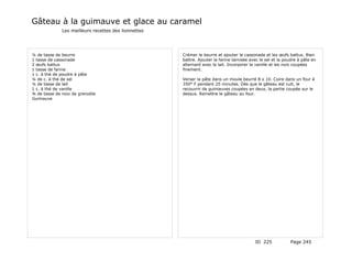Gâteau à la guimauve et glace au caramel
              Les meilleurs recettes des lionnettes




¼ de tasse de beurre                                  Crémer le beurre et ajouter la cassonade et les œufs battus. Bien
1 tasse de cassonade                                  battre. Ajouter la farine tamisée avec le sel et la poudre à pâte en
2 œufs battus                                         alternant avec le lait. Incorporer la vanille et les noix coupées
1 tasse de farine                                     finement.
1 c. à thé de poudre à pâte
¼ de c. à thé de sel                                  Verser la pâte dans un moule beurré 8 x 10. Cuire dans un four à
¼ de tasse de lait                                    350° F pendant 25 minutes. Dès que le gâteau est cuit, le
1 c. à thé de vanille                                 recouvrir de guimauves coupées en deux, la partie coupée sur le
¾ de tasse de noix de grenoble                        dessus. Remettre le gâteau au four.
Guimauve




                                                                                           ID 225            Page 245
 