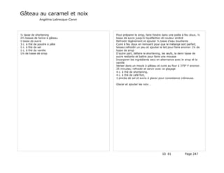 Gâteau au caramel et noix
              Angélina Labrecque-Caron




½ tasse de shortening                    Pour préparer le sirop, faire fondre dans une poêle à feu doux, ½
2½ tasses de farine à gâteau             tasse de sucre jusqu'à liquéfaction et couleur ambré
1 tasse de sucre                         Refroidir légèrement et ajouter ½ tasse d'eau bouillante
3 c. à thé de poudre à pâte              Cuire à feu doux en remuant pour que le mélange soit parfait;
1 c. à thé de sel                        laissez refroidir un peu et ajouter le lait pour faire environ 1¼ de
1 c. à thé de vanille                    tasse de sirop
1¼ de tasse de sirop                     D'autre part, défaire le shortening, les œufs, la demi tasse de
                                         sucre restante et battre pour faire une mousse
                                         Incorporer les ingrédients secs en alternance avec le sirop et la
                                         vanille
                                         Verser dans un moule à gâteau et cuire au four à 375° F environ
                                         25 minutes; refroidir et servir avec ce glaçage
                                         4 c. à thé de shortening,
                                         4 c. à thé de café fort,
                                         1 pincée de sel et sucre à glacer pour consistance crémeuse.

                                         Glacer et ajouter les noix …




                                                                              ID 81             Page 247
 