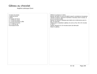 Gâteau au chocolat
              Angélina Labrecque-Caron




½ tasse de graisse                       Défaire la graisse en crème
1 tasse de sucre                         Ajouter les œufs, le sucre et battre jusqu'à consistance mousseuse
2 œufs                                   Tamiser la farine, mesurer et tamiser à nouveau avec le cacao, le
1½ tasses de farine                      sel et la poudre à pâte
1 c. à thé de vanille                    Ajouter au premier mélange sans battre et en alternance avec le
2 c. à thé de poudre à pâte              lait, en trois fois.
¼ de tasse de cacao                      Verser dans 2 assiettes à gâteau et cuire au four 20 à 25 minutes
¼ c. à thé de sel                        à 350° F
¾ de tasse de lait                       Laissez refroidir 8 à 10 minutes avant de démouler
                                         Glacer le gâteau.




                                                                            ID 82            Page 248
 
