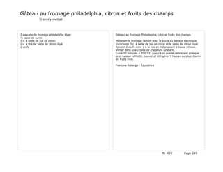 Gàteau au fromage philadelphia, citron et fruits des champs
              Si on s'y mettait




2 paquets de fromage philafelphia léger   Gàteau au fromage Philadelphia, citro et fruits des champs
½ tasse de sucre
3 c. à table de jus de citron             Mélanger le fromage ramolli avec le sucre au batteur électrique.
1 c. à thé de zeste de citron râpé        Incorporer 3 c. à table de jus de citron et le zeste de citron râpé.
2 œufs                                    Ajouter 2 œufs mais 1 à la fois en mélangeant à basse vitesse.
                                          Verser dans une croûte de chapelure Graham.
                                          Cuire 30 minutes à 350 ° F, jusqu'à ce que le centre soit presque
                                          pris. Laisser refroidir, couvrir et réfrigérer 3 heures ou plus. Garnir
                                          de fruits frais.

                                          Francine Roberge - Éducatrice




                                                                                ID 458             Page 249
 