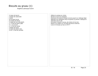 Biscuits au gruau (1)
               Angélina Labrecque-Caron




½ tasse de beurre                         Défaire la graisse en crème
2 tasses de cassonade                     Ajouter le sucre en brassant
2 œufs                                    Incorporer les œufs et brasser encore jusqu'à un mélange léger
¾ de tasse de lait                        Mélanger les ingrédients secs et ajouter au premier mélange en
2½ tasses de farine                       alternant avec le lait
½ tasse de noix (facultatif)              Incorporer ensuite le gruau, les raisins et les noix
1 c. à thé de soda à pâte                 Placer à la cuillère sur une tôle beurrée et enfariné.
½ c. à tv de sel                          Cuire 10 minutes au four à 375° F
1 c. à thé de vanille
3 tasses de gruau
½ tasse de raisins secs
¼ de c. à thé de cannelle




                                                                             ID 76            Page 25
 