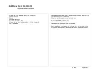 Gâteau aux bananes
               Angélina Labrecque-Caron




½ tasse de gras; graisse, beurre ou margarine             Même préparation que pour le gâteau toute occasion sauf que l'on
1 tasse de sucre                                          ajoute les bananes au mélange.
2 œufs                                                    Observer la même alternance farine et lait.
1½ tasse de farine
1 c. à thé de soda à pâte                                 Cuisson à 375° F / 25 minutes
½ tasse de lait sûre (lait avec 2 c. à thé de vinaigre)
1 ou 2 bananes                                            Ce gâteau est plus léger avec une banane.

                                                          Dans ce gâteau, mettre plus de mélange vers les bords et moins
                                                          au centre, ce qui évitera de bomber au centre lors de la cuisson.




                                                                                              ID 83            Page 252
 