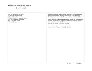 Gâteau reine de saba
              Si on s'y mettait




125 gr. de chocolat mi-sucré         Briser le chocolat et faire fondre au bain-marie en ajoutant d'eau
½ tasse de beurre ramolli            chaude. Laisser tiédir. Mélanger le beurre au sucre. Ajouter le
3 jaunes d'œufs                      chocolat puis les jaunes d'œufs, un à la fois en mélangeant bien
½ tasse plus 1 c. à soupe de sucre
125 gr. d'amandes en poudre          Ajouter la farine et la poudre d'amandes. Monter les blancs d'œufs
6 c. à soupe de farine               en neige. Incorporer les blancs d'œufs à l'autre mélange. Verser
4 blancs d'œufs                      dans un moule beurré et enfariné.
                                     Cuire au four à 350° F, 30 à 35 minutes.


                                     Yvan Samson - Pédiatre Hémato Oncologue




                                                                         ID 464            Page 266
 