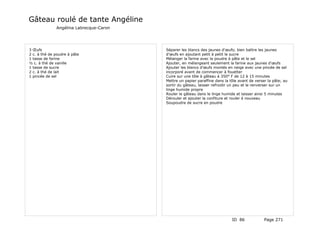 Gâteau roulé de tante Angéline
              Angélina Labrecque-Caron




3 Œufs                                   Séparer les blancs des jaunes d'œufs; bien battre les jaunes
2 c. à thé de poudre à pâte              d'œufs en ajoutant petit à petit le sucre
1 tasse de farine                        Mélanger la farine avec la poudre à pâte et le sel
½ c. à thé de vanille                    Ajouter, en mélangeant seulement la farine aux jaunes d'œufs
1 tasse de sucre                         Ajouter les blancs d'œufs montés en neige avec une pincée de sel
2 c. à thé de lait                       incorporé avant de commencer à fouetter
1 pincée de sel                          Cuire sur une tôle à gâteau à 350° F de 12 à 15 minutes
                                         Mettre un papier paraffine dans la tôle avant de verser la pâte; au
                                         sortir du gâteau, laisser refroidir un peu et le renverser sur un
                                         linge humide propre
                                         Rouler le gâteau dans le linge humide et laisser ainsi 5 minutes
                                         Dérouler et ajouter la confiture et rouler à nouveau
                                         Soupoudre de sucre en poudre




                                                                             ID 86             Page 271
 
