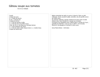 Gâteau soupe aux tomates
               Si on s'y mettait




2 œufs                                                      Battre ensemble les œufs, le sucre, le beurre. Dans un plat
1 tasse de sucre                                            mélanger, farine, poudre à pâte, cannelle, clou de girofle, sel et
2 c. à table de beurre                                      les raisins secs.
¼ de c. à thé de sel                                        Au premier mélange, ajouter l'essence de citron avec le soda
2 tasses de farine                                          dissout dans l'eau chaude et la soupe aux tomates.
1 c. à thé de poudre à pâte                                 Incorporer les ingrédients secs. Mettre dans 2 moules de 9 pcs. ,
1 c. à thé de clou de girofle moulu                         graissés et enfarinés. Cuire au four à 350° F, 30 minutes.
1 bte. de 10 oz. de soupe aux tomates Aylmer                Recouvrir de glaçage au chocolat à votre choix.
1 c. à thé d'essence de citron
1 c. à thé de soda à pâte dissout dans 1 c. à table d'eau   Anne-Marie Brière - Infirmière
1 tasse de raisins secs




                                                                                                ID 467            Page 272
 