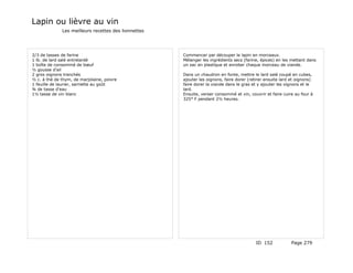 Lapin ou lièvre au vin
              Les meilleurs recettes des lionnettes




2/3 de tasses de farine                               Commencer par découper le lapin en morceaux.
1 lb. de lard salé entrelardé                         Mélanger les ingrédients secs (farine, épices) en les mettant dans
1 boîte de consommé de bœuf                           un sac en plastique et enrober chaque morceau de viande.
½ gousse d'ail
2 gros oignons tranchés                               Dans un chaudron en fonte, mettre le lard salé coupé en cubes,
½ c. à thé de thym, de marjolaine, poivre             ajouter les oignons, faire dorer (retirer ensuite lard et oignons)
1 feuille de laurier, sarriette au goût               faire dorer la viande dans le gras et y ajouter les oignons et le
¾ de tasse d'eau                                      lard.
1½ tasse de vin blanc                                 Ensuite, verser consommé et vin, couvrir et faire cuire au four à
                                                      325° F pendant 2½ heures.




                                                                                           ID 152            Page 279
 