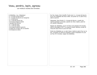 Veau, perdrix, lapin, agneau
              Les meilleurs recettes des lionnettes




6 côtelettes, 1 pc. d'épaisseur                       Sur feu moyen, faire chauffer l'huile avec 2 c. à soupe de beurre;
2 c. à soupe d'huile d'olive                          brunir les côtelettes des deux côtés. Les porter sur un plat à four,
4 c. à soupe de beurre ou margarine                   saler et poivrer.
1 c. à thé de sel
½ c. à thé de poivre noir                             Dégraisser, faire fondre 2 c. à soupe de beurre, y sauter les
¼ de tasse d'oignon haché                             oignons pendant 5 minutes; ajouter ail, thym, basilic, persil et
1 gousse d'ail émincé                                 vin; porter à ébullition.
½ c. à thé de thym
½ c. à thé de basilic                                 Napper les côtelettes, couvrir et faire cuire pendant 30 minutes,
¼ de tasse de persil haché fin                        dans le fourréglé à 325° F ou jusqu'à cuisson désirée, arroser et
½ tasse de vin blanc sec ou bouillon                  rerourner deux fois en cours de route.
¼ de tasse de crème
                                                      Porter les côtelettes sur un plat chaud, mettre le plat à four sur le
                                                      feu; incorporer la crème en brassant, porter à ébullition et cuire
                                                      sur feu vif 2 minutes; napper les côtelettes.




                                                                                           ID 147             Page 280
 