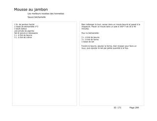 Mousse au jambon
               Les meilleurs recettes des lionnettes
               Sauce béchamelle


1 lb. de jambon haché                                  Bien mélanger le tout, verser dans un moule beurré et passé à la
1 tasse de béchamelle n°3                              chapelure. Placer ce moule dans un plat à 350° F de 30 à 40
3 œufs battus                                          minutes.
une pincée de paprika
Sel et poivre si nécessaire                            Pour la béchamelle:
1 c. à thé de beurre
3 c. à thé de crème                                    3 c. à thé de beurre
                                                       3 c. à thé de farine
                                                       1 tasse de lait

                                                       Fondre le beurre, ajouter la farine, bien brasser pour faire un
                                                       roux, puis ajouter le lait par petite quantité à la fois.




                                                                                            ID 171            Page 284
 