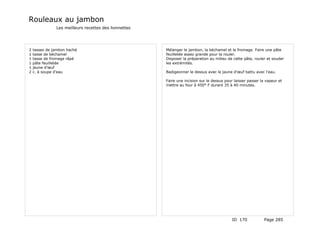 Rouleaux au jambon
               Les meilleurs recettes des lionnettes




2   tasses de jambon haché                             Mélanger le jambon, la béchamel et le fromage. Faire une pâte
1   tasse de béchamel                                  feuilletée assez grande pour la rouler.
1   tasse de fromage râpé                              Disposer la préparation au milieu de cette pâte, rouler et souder
1   pâte feuilletée                                    les extrémités.
1   jaune d'œuf
2   c. à soupe d'eau                                   Badigeonner le dessus avec le jaune d'œuf battu avec l'eau.

                                                       Faire une incision sur le dessus pour laisser passer la vapeur et
                                                       mettre au four à 450° F durant 35 à 40 minutes.




                                                                                            ID 170            Page 285
 