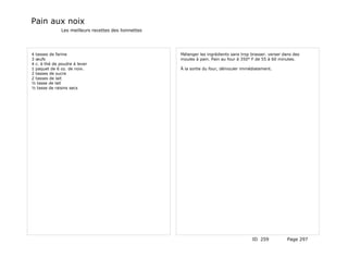 Pain aux noix
               Les meilleurs recettes des lionnettes




4 tasses de farine                                     Mélanger les ingrédients sans trop brasser. verser dans des
3 œufs                                                 moules à pain. Pain au four à 350° F de 55 à 60 minutes.
4 c. à thé de poudre à lever
1 paquet de 6 oz. de noix.                             À la sortie du four, démouler immédiatement.
2 tasses de sucre
2 tasses de lait
½ tasse de lait
½ tasse de raisins secs




                                                                                          ID 259            Page 297
 
