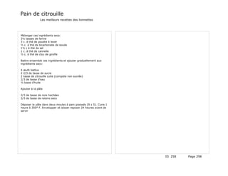 Pain de citrouille
               Les meilleurs recettes des lionnettes




Mélanger ces ingrédients secs:
3½ tasses de farine
3 c. à thé de poudre à lever
½ c. à thé de bicarbonate de soude
1½ c à thé de sel
1 c. à thé de cannelle
½ c. à thé de clou de girofle

Battre ensemble ces ingrédients et ajouter graduellement aux
ingrédients secs:

4 œufs battus
2 2/3 de tasse de sucre
2 tasse de citrouille cuite (compote non sucrée)
2/3 de tasse d'eau
½ tasse d'huile

Ajouter à la pâte

2/3 de tasse de noix hachées
2/3 de tasse de raisins secs

Déposer la pâte dans deux moules à pain graissés (9 x 5). Cuire 1
heure à 350° F. Envelopper et laisser reposer 24 heures avant de
servir




                                                                    ID 258   Page 298
 