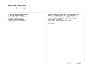 Biscuits de chien
               Si on s'y mettait




¾ de tasse de lait écrémé en poudre     Mélanger le bouillon de poulet (eau et cube) avec le gruau,
½ tasse de de farine de maïs            attendre 5 minutes et ajouter l'œuf battu. Introduires
2 tasses et ½ de farine de blé entier   graduellements les ingrédients secs. Pétrir la pâte environ 5
1 cube de bouillon de poulet            minutes. Rouler et découper de petites formes de 1 cm.
1 tasse et ½ d'eau bouillante           Cuire à 325°F, 50 minutes.
1 tasse de gruau (cuisson rapide)       Fermer le four et laisser sécher toute la nuit.
1 œuf battu
                                        Marie Landry




                                                                            ID 491            Page 30
 
